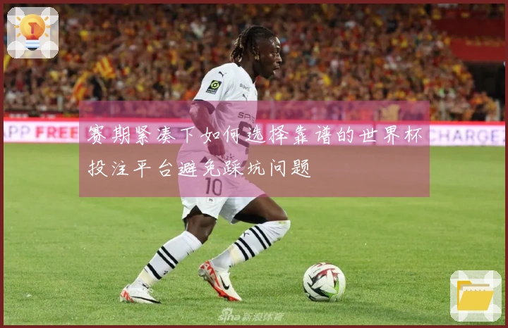 赛期紧凑下如何选择靠谱的世界杯投注平台避免踩坑问题