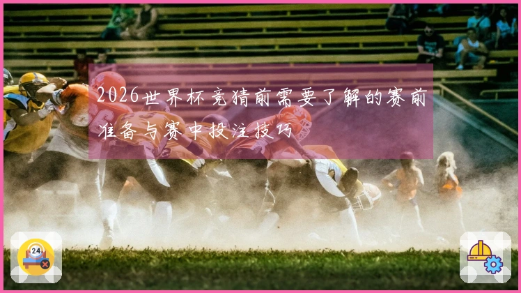 2026世界杯竞猜前需要了解的赛前准备与赛中投注技巧