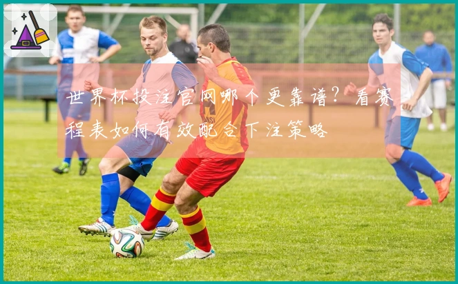 世界杯投注官网哪个更靠谱？看赛程表如何有效配合下注策略