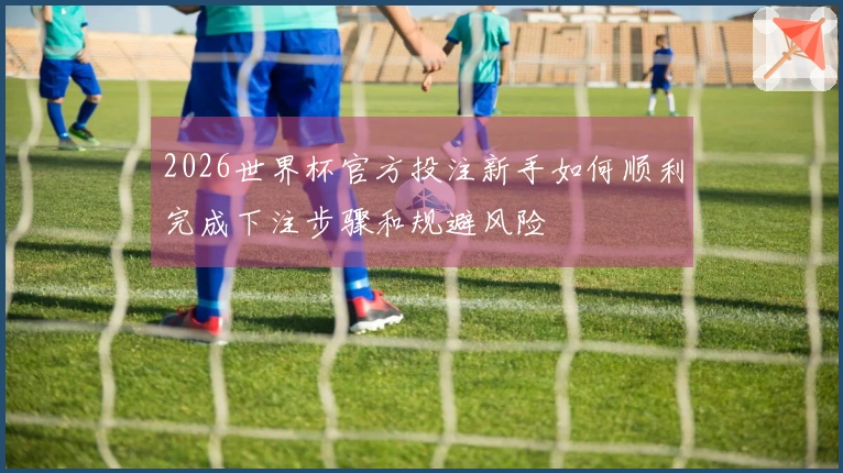 2026世界杯官方投注新手如何顺利完成下注步骤和规避风险